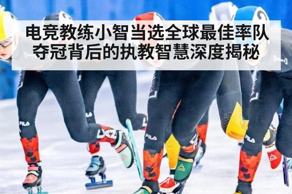 电竞教练小智当选全球最佳率队夺冠背后的执教智慧深度揭秘