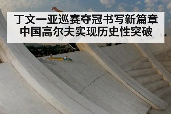 丁文一亚巡赛夺冠书写新篇章 中国高尔夫实现历史性突破